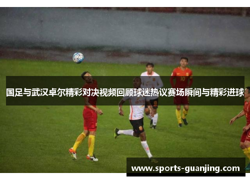国足与武汉卓尔精彩对决视频回顾球迷热议赛场瞬间与精彩进球